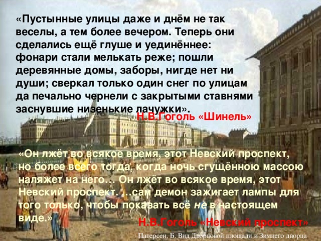 «Пустынные улицы даже и днём не так веселы, а тем более вечером. Теперь они сделались ещё глуше и уединённее: фонари стали мелькать реже; пошли деревянные домы, заборы, нигде нет ни души; сверкал только один снег по улицам да печально чернели с закрытыми ставнями заснувшие низенькие лачужки». Н.В.Гоголь «Шинель» «Он лжёт во всякое время, этот Невский проспект, но более всего тогда, когда ночь сгущённою массою наляжет на него… Он лжёт во всякое время, этот Невский проспект. …сам демон зажигает лампы для того только, чтобы показать всё не в настоящем виде.» Н.В.Гоголь «Невский проспект» Б.Патерсон «Вид на Дворцовую площадь от начала Невского проспекта»  Патерсен, Б. Вид Дворцовой площади и Зимнего дворца