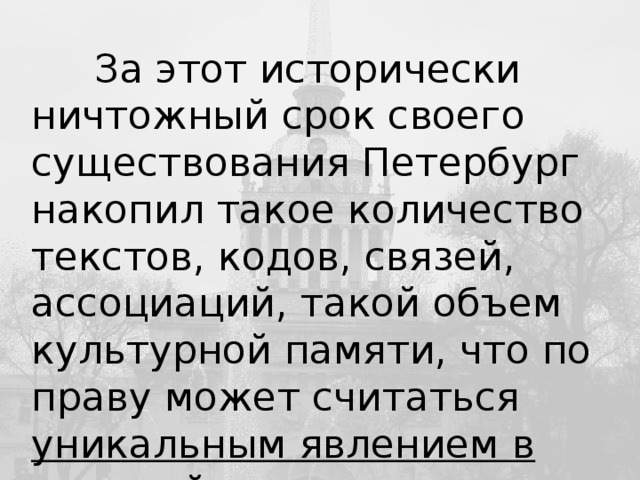 За этот исторически ничтожный срок своего существования Петербург накопил такое количество текстов, кодов, связей, ассоциаций, такой объем культурной памяти, что по праву может считаться уникальным явлением в мировой цивилизации. Ю.М. Лотман