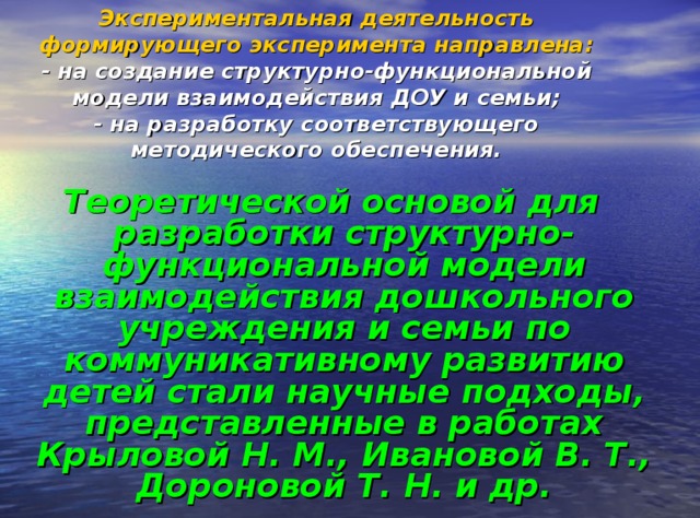 Экспериментальная деятельность формирующего эксперимента направлена:  - на создание структурно-функциональной модели взаимодействия ДОУ и семьи;  - на разработку соответствующего методического обеспечения. Теоретической основой для разработки структурно-функциональной модели взаимодействия дошкольного учреждения и семьи по коммуникативному развитию детей стали научные подходы, представленные в работах Крыловой Н. М., Ивановой В. Т., Дороновой Т. Н. и др.