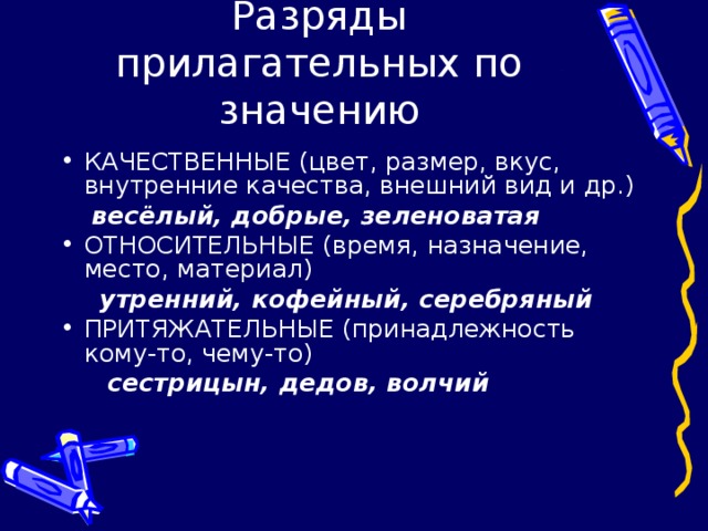 Разряды прилагательных по значению КАЧЕСТВЕННЫЕ (цвет, размер, вкус, внутренние качества, внешний вид и др.)  весёлый, добрые, зеленоватая ОТНОСИТЕЛЬНЫЕ (время, назначение, место, материал)  утренний, кофейный, серебряный ПРИТЯЖАТЕЛЬНЫЕ (принадлежность кому-то, чему-то)  сестрицын, дедов, волчий