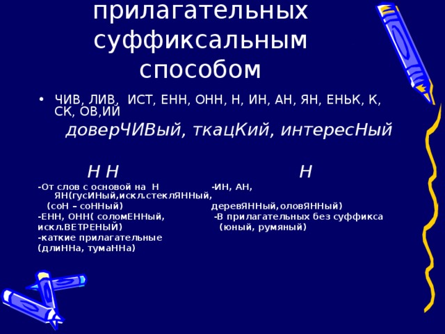 Словообразование прилагательных суффиксальным способом ЧИВ, ЛИВ, ИСТ, ЕНН, ОНН, Н, ИН, АН, ЯН, ЕНЬК, К, СК, ОВ,ИЙ  доверЧИВый, ткацКий, интересНый   Н Н Н -От слов с основой на Н -ИН, АН, ЯН(гусИНый,искл.стеклЯННый,  (соН – соННый) деревЯННый,оловЯННый) -ЕНН, ОНН( соломЕННый, -В прилагательных без суффикса искл.ВЕТРЕНЫЙ) (юный, румяный) -каткие прилагательные (длиННа, тумаННа)