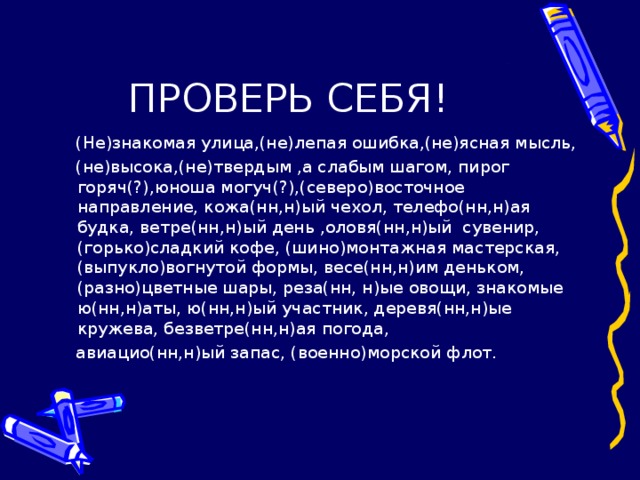 ПРОВЕРЬ СЕБЯ!  (Не)знакомая улица,(не)лепая ошибка,(не)ясная мысль,  (не)высока,(не)твердым ,а слабым шагом, пирог горяч(?),юноша могуч(?),(северо)восточное направление, кожа(нн,н)ый чехол, телефо(нн,н)ая будка, ветре(нн,н)ый день ,оловя(нн,н)ый сувенир,(горько)сладкий кофе, (шино)монтажная мастерская, (выпукло)вогнутой формы, весе(нн,н)им деньком,(разно)цветные шары, реза(нн, н)ые овощи, знакомые ю(нн,н)аты, ю(нн,н)ый участник, деревя(нн,н)ые кружева, безветре(нн,н)ая погода,  авиацио(нн,н)ый запас, (военно)морской флот.