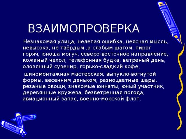 ВЗАИМОПРОВЕРКА  Незнакомая улица, нелепая ошибка, неясная мысль, невысока, не твёрдым ,а слабым шагом, пирог горяч, юноша могуч, северо-восточное направление, кожаный чехол, телефонная будка, ветреный день, оловянный сувенир, горько-сладкий кофе,  шиномонтажная мастерская, выпукло-вогнутой формы, весенним деньком, разноцветные шары, резаные овощи, знакомые юннаты, юный участник, деревянные кружева, безветренная погода, авиационный запас, военно-морской флот.