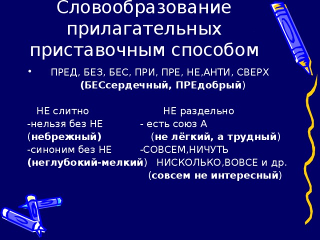 Словообразование прилагательных приставочным способом  ПРЕД, БЕЗ, БЕС, ПРИ, ПРЕ, НЕ,АНТИ, СВЕРХ  (БЕСсердечный, ПРЕдобрый )  НЕ слитно НЕ раздельно -нельзя без НЕ - есть союз А ( небрежный) ( не лёгкий, а трудный ) -синоним без НЕ -СОВСЕМ,НИЧУТЬ (неглубокий-мелкий ) НИСКОЛЬКО,ВОВСЕ и др.  ( совсем не интересный )