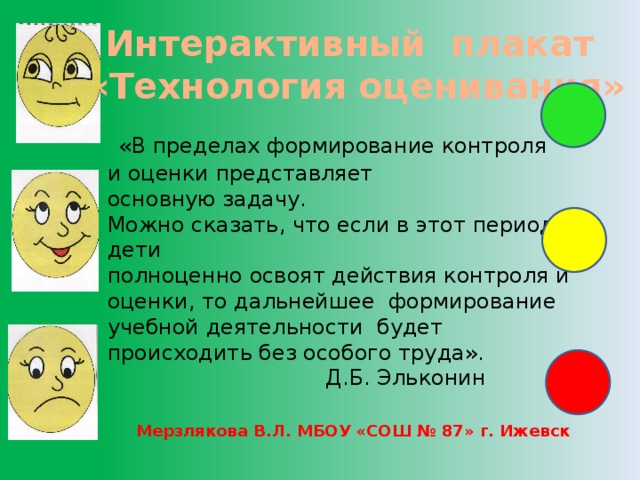 Интерактивный плакат «Технология оценивания»  «В пределах формирование контроля и оценки представляет основную задачу. Можно сказать, что если в этот период дети полноценно освоят действия контроля и оценки, то дальнейшее формирование учебной деятельности будет происходить без особого труда».  Д.Б. Эльконин Мерзлякова В.Л. МБОУ «СОШ № 87» г. Ижевск