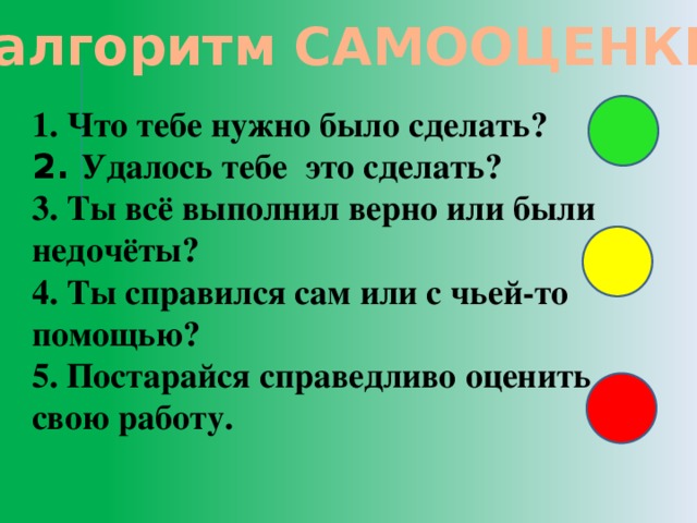 алгоритм САМООЦЕНКИ 1. Что тебе нужно было сделать? 2. Удалось тебе это сделать? 3. Ты всё выполнил верно или были недочёты? 4. Ты справился сам или с чьей-то помощью? 5. Постарайся справедливо оценить свою работу.