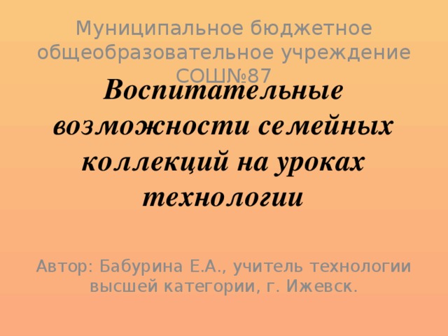 Муниципальное бюджетное общеобразовательное учреждение СОШ№87 Воспитательные возможности семейных коллекций на уроках технологии Автор: Бабурина Е.А., учитель технологии высшей категории, г. Ижевск.