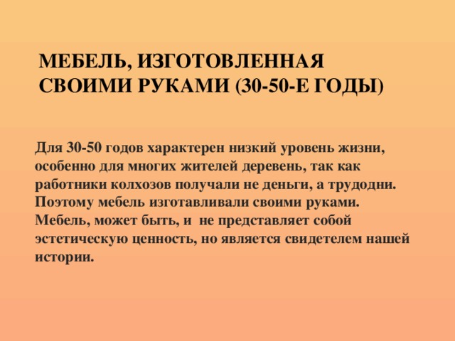 Мебель, изготовленная своими руками (30-50-е годы) Для 30-50 годов характерен низкий уровень жизни, особенно для многих жителей деревень, так как работники колхозов получали не деньги, а трудодни. Поэтому мебель изготавливали своими руками. Мебель, может быть, и не представляет собой эстетическую ценность, но является свидетелем нашей истории.