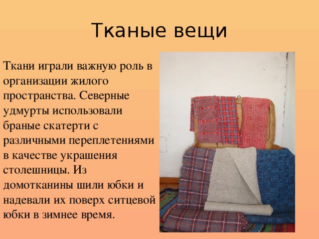 Тканые вещи Ткани играли важную роль в организации жилого пространства. Северные удмурты использовали браные скатерти с различными переплетениями в качестве украшения столешницы. Из домотканины шили юбки и надевали их поверх ситцевой юбки в зимнее время.