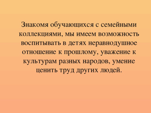 Знакомя обучающихся с семейными коллекциями, мы имеем возможность воспитывать в детях неравнодушное отношение к прошлому, уважение к культурам разных народов, умение ценить труд других людей.