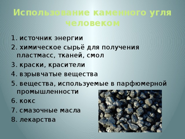 Использование каменного угля человеком 1. источник энергии 2. химическое сырьё для получения пластмасс, тканей, смол 3. краски, красители 4. взрывчатые вещества 5. вещества, используемые в парфюмерной промышленности 6. кокс 7. смазочные масла 8. лекарства