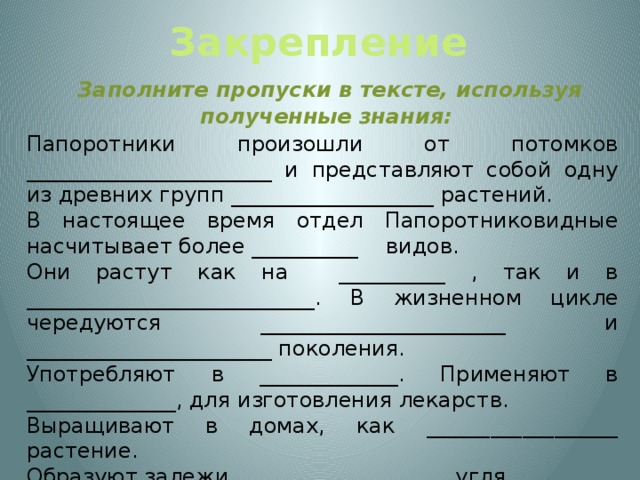 Закрепление  Заполните пропуски в тексте, используя полученные знания: Папоротники произошли от потомков _______________________ и представляют собой одну из древних групп ___________________ растений. В настоящее время отдел Папоротниковидные насчитывает более __________ видов. Они растут как на __________ , так и в ___________________________. В жизненном цикле чередуются _______________________ и _______________________ поколения. Употребляют в _____________. Применяют в ______________, для изготовления лекарств. Выращивают в домах, как __________________ растение. Образуют залежи ____________________ угля.