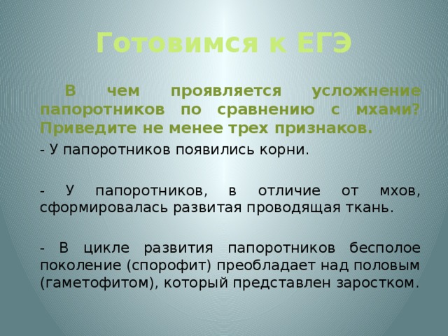 Готовимся к ЕГЭ   В чем проявляется усложнение папоротников по сравнению с мхами? Приведите не менее трех признаков.  - У папоротников появились корни.  - У папоротников, в отличие от мхов, сформировалась развитая проводящая ткань.  - В цикле развития папоротников бесполое поколение (спорофит) преобладает над половым (гаметофитом), который представлен заростком.