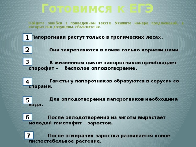 Готовимся к ЕГЭ  Найдите ошибки в приведенном тексте. Укажите номера предложений, в которых они допущены, объясните их. Папоротники растут только в тропических лесах. 2) Они закрепляются в почве только корневищами. 3) В жизненном цикле папоротников преобладает спорофит – бесполое оплодотворение. 4) Гаметы у папоротников образуются в сорусах со спорами. 5) Для оплодотворения папоротников необходима вода. 6) После оплодотворения из зиготы вырастает молодой гаметофит – заросток.   7) После отмирания заростка развивается новое листостебельное растение. 1 2 3 4 5 6 7