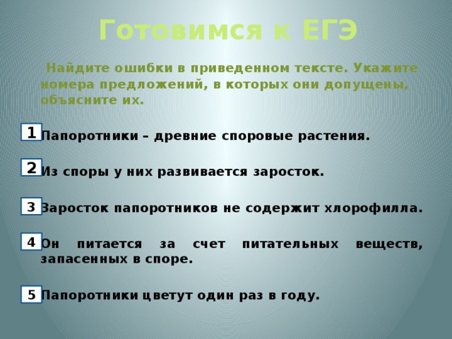 Готовимся к ЕГЭ   Найдите ошибки в приведенном тексте. Укажите номера предложений, в которых они допущены, объясните их.   Папоротники – древние споровые растения.    Из споры у них развивается заросток.   Заросток папоротников не содержит хлорофилла.   Он питается за счет питательных веществ, запасенных в споре.    Папоротники цветут один раз в году. 1 2 3 4 5