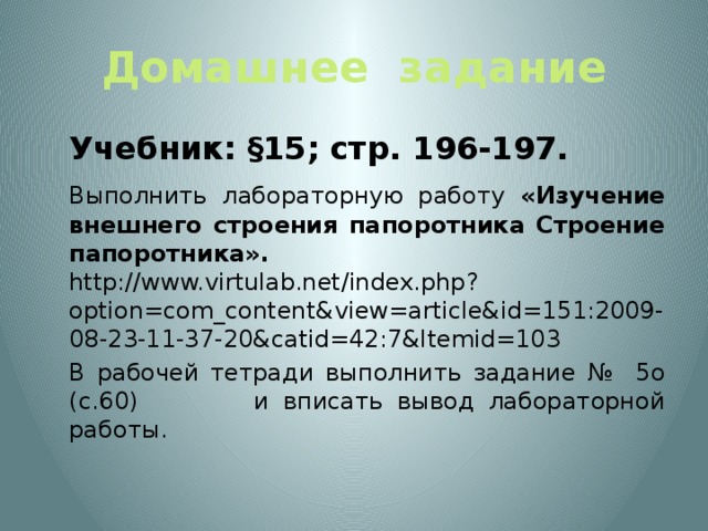 Домашнее задание  Учебник: §15; стр. 196-197.  Выполнить лабораторную работу «Изучение внешнего строения папоротника Строение папоротника». http://www.virtulab.net/index.php?option=com_content&view=article&id=151:2009-08-23-11-37-20&catid=42:7&Itemid=103  В рабочей тетради выполнить задание № 5о (с.60) и вписать вывод лабораторной работы.