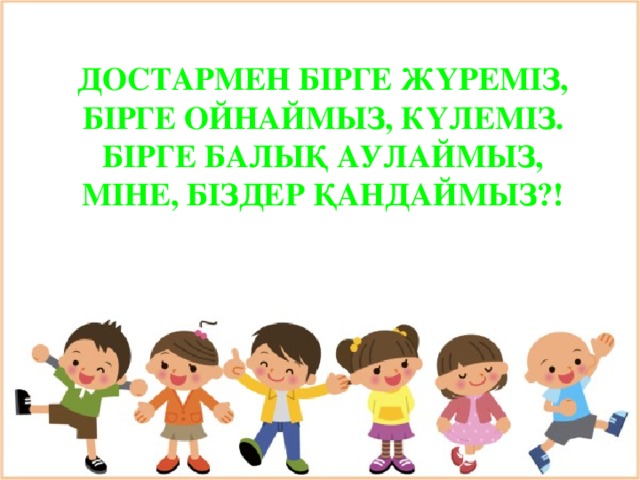 ДОСТАРМЕН БІРГЕ ЖҮРЕМІЗ, БІРГЕ ОЙНАЙМЫЗ, КҮЛЕМІЗ. БІРГЕ БАЛЫҚ АУЛАЙМЫЗ, МІНЕ, БІЗДЕР ҚАНДАЙМЫЗ?!