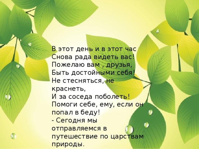 В этот день и в этот час  Снова рада видеть вас!  Пожелаю вам , друзья,  Быть достойными себя!  Не стесняться, не краснеть,  И за соседа поболеть!  Помоги себе, ему, если он попал в беду!  - Сегодня мы отправляемся в путешествие по царствам природы.