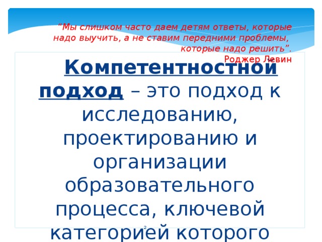 “ Мы слишком часто даем детям ответы, которые надо выучить, а не ставим передними проблемы, которые надо решить”. Роджер Левин Компетентностной подход  – это подход к исследованию, проектированию и организации образовательного процесса, ключевой категорией которого выступает понятие «компетенция».