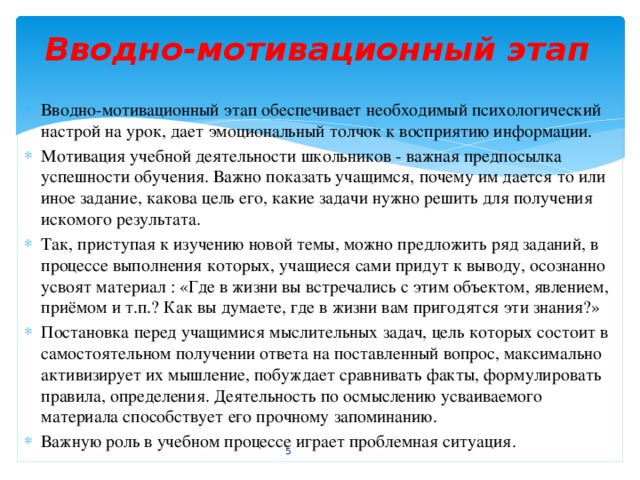 Вводно-мотивационный этап   Вводно-мотивационный этап обеспечивает необходимый психологический настрой на урок, дает эмоциональный толчок к восприятию информации. Мотивация учебной деятельности школьников - важная предпосылка успешности обучения. Важно показать учащимся, почему им дается то или иное задание, какова цель его, какие задачи нужно решить для получения искомого результата. Так, приступая к изучению новой темы, можно предложить ряд заданий, в процессе выполнения которых, учащиеся сами придут к выводу, осознанно усвоят материал : «Где в жизни вы встречались с этим объектом, явлением, приёмом и т.п.? Как вы думаете, где в жизни вам пригодятся эти знания?» Постановка перед учащимися мыслительных задач, цель которых состоит в самостоятельном получении ответа на поставленный вопрос, максимально активизирует их мышление, побуждает сравнивать факты, формулировать правила, определения. Деятельность по осмыслению усваиваемого материала способствует его прочному запоминанию. Важную роль в учебном процессе играет проблемная ситуация.