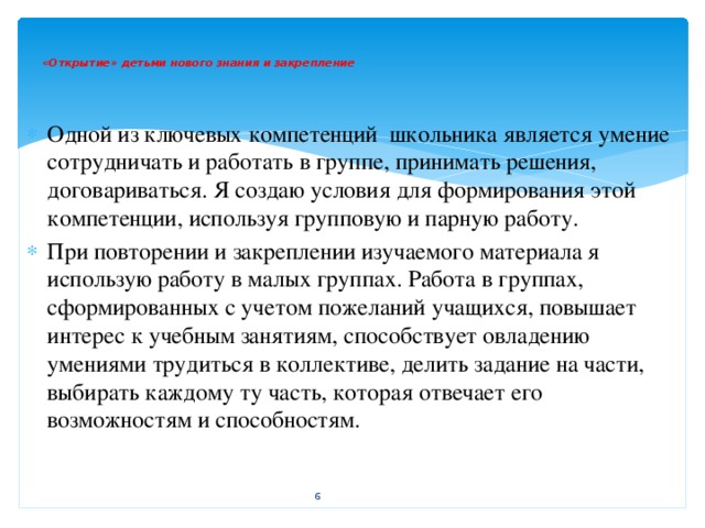 «Открытие» детьми нового знания и закрепление    Одной из ключевых компетенций школьника является умение сотрудничать и работать в группе, принимать решения, договариваться. Я создаю условия для формирования этой компетенции, используя групповую и парную работу. При повторении и закреплении изучаемого материала я использую работу в малых группах. Работа в группах, сформированных с учетом пожеланий учащихся, повышает интерес к учебным занятиям, способствует овладению умениями трудиться в коллективе, делить задание на части, выбирать каждому ту часть, которая отвечает его возможностям и способностям.