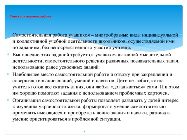 Самостоятельная работа    Самостоятельная работа учащихся – многообразные виды индивидуальной и коллективной учебной деятельности школьников, осуществляемой ими по заданиям, без непосредственного участия учителя. Выполнение этих заданий требует от учащихся активной мыслительной деятельности, самостоятельного решения различных познавательных задач, использование ранее усвоенных знаний. Наибольшее место самостоятельной работе я отвожу при закреплении и совершенствовании знаний, умений и навыков. Дети не любят, когда учитель готов все сказать за них, они любят «догадываться» сами. И в этом им хорошо помогают задания с использованием проблемных карточек, Организация самостоятельной работы позволяет развивать у детей интерес к изучению украинского языка, формировать умение самостоятельно применять имеющиеся и приобретать новые знания и навыки, развивать умение ориентироваться в проблемной ситуации .