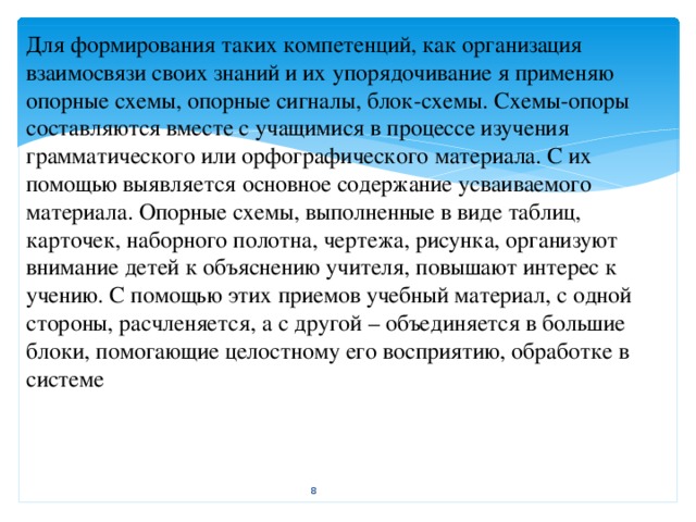 Для формирования таких компетенций, как организация взаимосвязи своих знаний и их упорядочивание я применяю опорные схемы, опорные сигналы, блок-схемы. Схемы-опоры составляются вместе с учащимися в процессе изучения грамматического или орфографического материала. С их помощью выявляется основное содержание усваиваемого материала. Опорные схемы, выполненные в виде таблиц, карточек, наборного полотна, чертежа, рисунка, организуют внимание детей к объяснению учителя, повышают интерес к учению. С помощью этих приемов учебный материал, с одной стороны, расчленяется, а с другой – объединяется в большие блоки, помогающие целостному его восприятию, обработке в системе