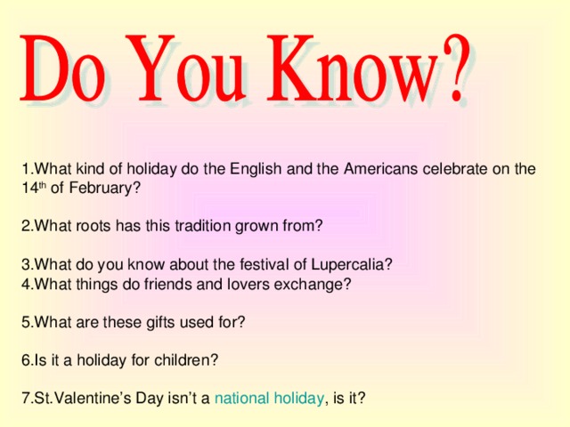 1.What kind of holiday do the English and the Americans celebrate on the 14 th of February?   2.What roots  has this tradition grown from?   3.What do you know about the festival of Lupercalia?   4.What things do friends and lovers exchange?   5.What are these gifts used for?   6.Is it a holiday for children?   7.St.Valentine’s Day isn’t a national holiday , is it?