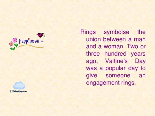 Rings symbolse the union between a man and a woman. Two or three hundred years ago, Valtine's Day was a popular day to give someone an engagement rings.