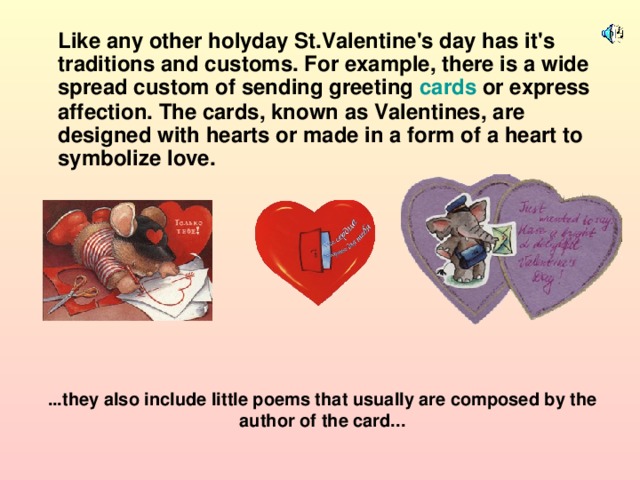 Like any other holyday St.Valentine's day has it's traditions and customs. For example, there is a wide spread custom of sending greeting cards or express affection. The cards, known as Valentines, are designed with hearts or made in a form of a heart to symbolize love. ...they also include little poems that usually are composed by the author of the card...