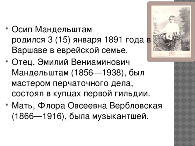 Осип Мандельштам родился 3 (15) января 1891 года в Варшаве в еврейской семье. Отец, Эмилий Вениаминович Мандельштам (1856—1938), был мастером перчаточного дела, состоял в купцах первой гильдии. Мать, Флора Овсеевна Вербловская (1866—1916), была музыкантшей.