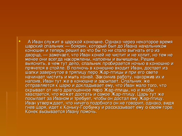    А Иван служит в царской конюшне. Однако через некоторое время царский спальник — боярин, который был до Ивана начальником конюшен и теперь решил во что бы то ни стало выгнать его из дворца, — замечает, что Иван коней не чистит и не холит, но тем не менее они всегда накормлены, напоены и вычищены. Решив выяснить, в чем тут дело, спальник пробирается ночью в конюшню и прячется в стойле. В полночь в конюшню входит Иван, достает из шапки завернутое в тряпицу перо Жар-птицы и при его свете начинает чистить и мыть коней. Закончив работу, накормив их и напоив, Иван тут же в конюшне и засыпает. Спальник же отправляется к царю и докладывает ему, что Иван мало того, что скрывает от него драгоценное перо Жар-птицы, но и якобы хвастается, что может достать и самое Жар-птицу. Царь тут же посылает за Иваном и требует, чтобы он достал ему Жар-птицу. Иван утверждает, что ничего подобного он не говорил, однако, видя гнев царя, идет к Коньку-Горбунку и рассказывает ему о своем горе. Конек вызывается Ивану помочь.