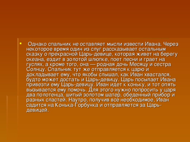   Однако спальник не оставляет мысли извести Ивана. Через некоторое время один из слуг рассказывает остальным сказку о прекрасной Царь-девице, которая живет на берегу океана, ездит в золотой шлюпке, поет песни и грает на гуслях, а кроме того, она — родная дочь Месяцу и сестра Солнцу. Спальник тут же отправляется к царю и докладывает ему, что якобы слышал, как Иван хвастался, будто может достать и Царь-девицу. Царь посылает Ивана привезти ему Царь-девицу. Иван идет к коньку, и тот опять вызывается ему помочь. Для этого нужно попросить у царя два полотенца, шитый золотом шатер, обеденный прибор и разных сластей. Наутро, получив все необходимое, Иван садится на Конька-Горбунка и отправляется за Царь-девицей.