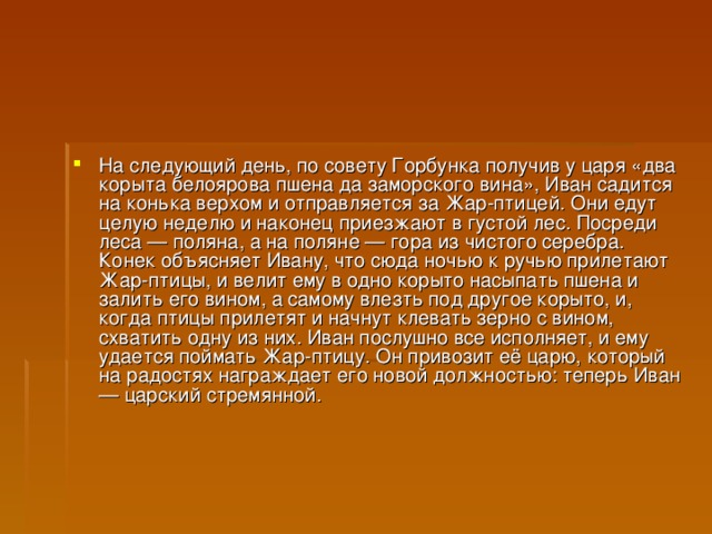 На следующий день, по совету Горбунка получив у царя «два корыта белоярова пшена да заморского вина», Иван садится на конька верхом и отправляется за Жар-птицей. Они едут целую неделю и наконец приезжают в густой лес. Посреди леса — поляна, а на поляне — гора из чистого серебра. Конек объясняет Ивану, что сюда ночью к ручью прилетают Жар-птицы, и велит ему в одно корыто насыпать пшена и залить его вином, а самому влезть под другое корыто, и, когда птицы прилетят и начнут клевать зерно с вином, схватить одну из них. Иван послушно все исполняет, и ему удается поймать Жар-птицу. Он привозит её царю, который на радостях награждает его новой должностью: теперь Иван — царский стремянной.