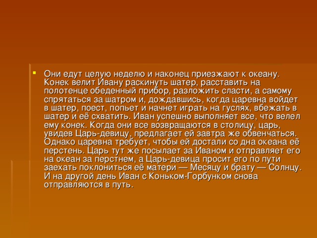 Они едут целую неделю и наконец приезжают к океану. Конек велит Ивану раскинуть шатер, расставить на полотенце обеденный прибор, разложить сласти, а самому спрятаться за шатром и, дождавшись, когда царевна войдет в шатер, поест, попьет и начнет играть на гуслях, вбежать в шатер и её схватить. Иван успешно выполняет все, что велел ему конек. Когда они все возвращаются в столицу, царь, увидев Царь-девицу, предлагает ей завтра же обвенчаться. Однако царевна требует, чтобы ей достали со дна океана её перстень. Царь тут же посылает за Иваном и отправляет его на океан за перстнем, а Царь-девица просит его по пути заехать поклониться её матери — Месяцу и брату — Солнцу. И на другой день Иван с Коньком-Горбунком снова отправляются в путь.