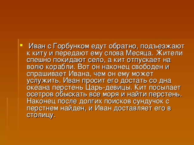   Иван с Горбунком едут обратно, подъезжают к киту и передают ему слова Месяца. Жители спешно покидают село, а кит отпускает на волю корабли. Вот он наконец свободен и спрашивает Ивана, чем он ему может услужить. Иван просит его достать со дна океана перстень Царь-девицы. Кит посылает осетров обыскать все моря и найти перстень. Наконец после долгих поисков сундучок с перстнем найден, и Иван доставляет его в столицу.