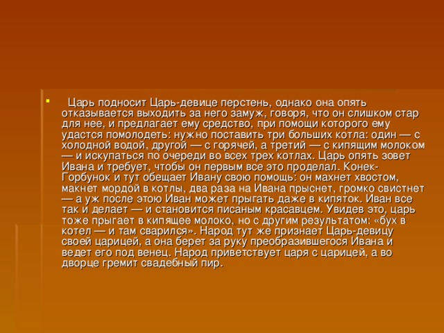    Царь подносит Царь-девице перстень, однако она опять отказывается выходить за него замуж, говоря, что он слишком стар для нее, и предлагает ему средство, при помощи которого ему удастся помолодеть: нужно поставить три больших котла: один — с холодной водой, другой — с горячей, а третий — с кипящим молоком — и искупаться по очереди во всех трех котлах. Царь опять зовет Ивана и требует, чтобы он первым все это проделал. Конек-Горбунок и тут обещает Ивану свою помощь: он махнет хвостом, макнет мордой в котлы, два раза на Ивана прыснет, громко свистнет — а уж после этою Иван может прыгать даже в кипяток. Иван все так и делает — и становится писаным красавцем. Увидев это, царь тоже прыгает в кипящее молоко, но с другим результатом: «бух в котел — и там сварился». Народ тут же признает Царь-девицу своей царицей, а она берет за руку преобразившегося Ивана и ведет его под венец. Народ приветствует царя с царицей, а во дворце гремит свадебный пир.