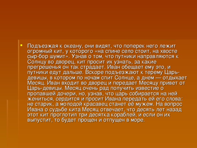 Подъезжая к океану, они видят, что поперек него лежит огромный кит, у которого «на спине село стоит, на хвосте сыр-бор шумит». Узнав о том, что путники направляются к Солнцу во дворец, кит просит их узнать, за какие прегрешенья он так страдает. Иван обещает ему это, и путники едут дальше. Вскоре подъезжают к терему Царь-девицы, в котором по ночам спит Солнце, а днем — отдыхает Месяц. Иван входит во дворец и передает Месяцу привет от Царь-девицы. Месяц очень рад получить известие о пропавшей дочери, но, узнав, что царь собирается на ней жениться, сердится и просит Ивана передать ей его слова: не старик, а молодой красавец станет её мужем. На вопрос Ивана о судьбе кита Месяц отвечает, что десять лет назад этот кит проглотил три десятка кораблей, и если он их выпустит, то будет прощен и отпущен в море.