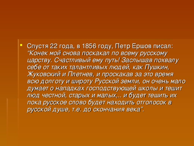 Спустя 22 года, в 1856 году, Петр Ершов писал: “Конек мой снова поскакал по всему русскому царству. Счастливый ему путь! Заслышав похвалу себе от таких талантливых людей, как Пушкин, Жуковский и Плетнев, и проскакав за это время всю долготу и широту Русской земли, он очень мало думает о нападках господствующей школы и тешит люд честной, старых и малых,.. и будет тешить их пока русское слово будет находить отголосок в русской душе, т.е. до скончания века”.