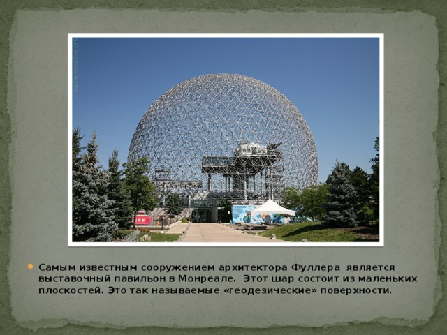 Самым известным сооружением архитектора Фуллера является выставочный павильон в Монреале. Этот шар состоит из маленьких плоскостей. Это так называемые «геодезические» поверхности.