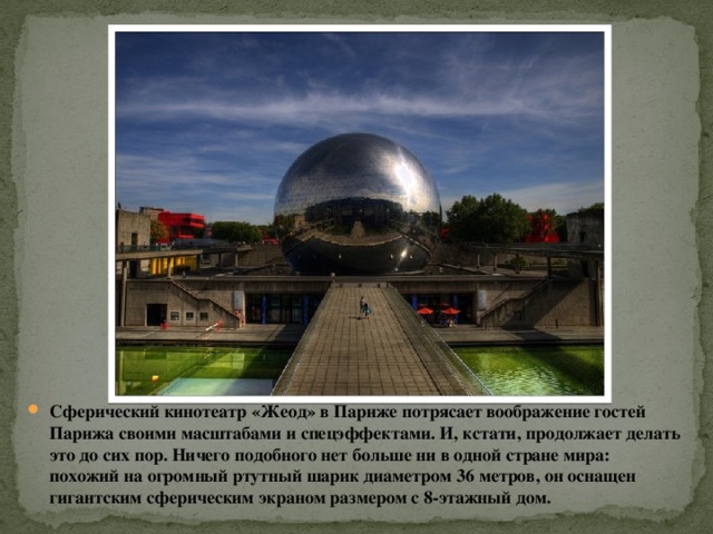 Сферический кинотеатр «Жеод» в Париже потрясает воображение гостей Парижа своими масштабами и спецэффектами. И, кстати, продолжает делать это до сих пор. Ничего подобного нет больше ни в одной стране мира: похожий на огромный ртутный шарик диаметром 36 метров, он оснащен гигантским сферическим экраном размером с 8-этажный дом.