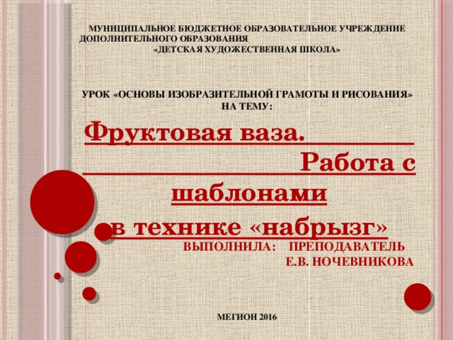 МУНИЦИПАЛЬНОЕ БЮДЖЕТНОЕ ОБРАЗОВАТЕЛЬНОЕ УЧРЕЖДЕНИЕ ДОПОЛНИТЕЛЬНОГО ОБРАЗОВАНИЯ «ДЕТСКАЯ ХУДОЖЕСТВЕННАЯ ШКОЛА»     Урок «Основы изобразительной грамоты и рисования»  на тему:               Выполнила: преподаватель  Е.В. Ночевникова      МЕГИОН 2016 Фруктовая ваза. Работа с шаблонами в технике «набрызг»