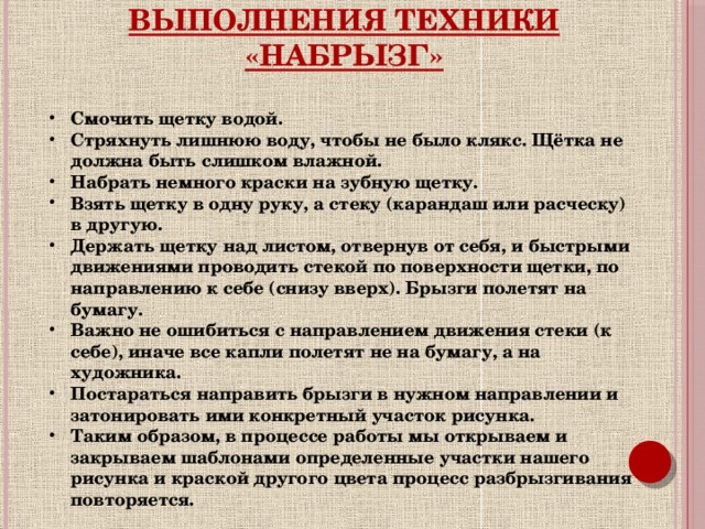 Выполнения техники «набрызг» Смочить щетку водой. Стряхнуть лишнюю воду, чтобы не было клякс. Щётка не должна быть слишком влажной. Набрать немного краски на зубную щетку. Взять щетку в одну руку, а стеку (карандаш или расческу) в другую. Держать щетку над листом, отвернув от себя, и быстрыми движениями проводить стекой по поверхности щетки, по направлению к себе (снизу вверх). Брызги полетят на бумагу. Важно не ошибиться с направлением движения стеки (к себе), иначе все капли полетят не на бумагу, а на художника. Постараться направить брызги в нужном направлении и затонировать ими конкретный участок рисунка. Таким образом, в процессе работы мы открываем и закрываем шаблонами определенные участки нашего рисунка и краской другого цвета процесс разбрызгивания повторяется.