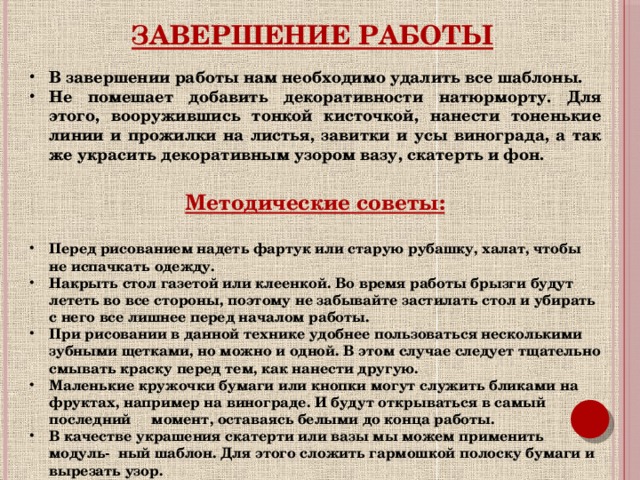 Завершение работы В завершении работы нам необходимо удалить все шаблоны. Не помешает добавить декоративности натюрморту. Для этого, вооружившись тонкой кисточкой, нанести тоненькие линии и прожилки на листья, завитки и усы винограда, а так же украсить декоративным узором вазу, скатерть и фон.  Методические советы:  Перед рисованием надеть фартук или старую рубашку, халат, чтобы не испачкать одежду. Накрыть стол газетой или клеенкой. Во время работы брызги будут лететь во все стороны, поэтому не забывайте застилать стол и убирать с него все лишнее перед началом работы. При рисовании в данной технике удобнее пользоваться несколькими зубными щетками, но можно и одной. В этом случае следует тщательно смывать краску перед тем, как нанести другую. Маленькие кружочки бумаги или кнопки могут служить бликами на фруктах, например на винограде. И будут открываться в самый последний момент, оставаясь белыми до конца работы. В качестве украшения скатерти или вазы мы можем применить модуль- ный шаблон. Для этого сложить гармошкой полоску бумаги и вырезать узор.