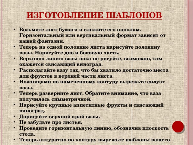 Изготовление шаблонов Возьмите лист бумаги и сложите его пополам. Горизонтальный или вертикальный формат зависит от вашей фантазии. Теперь на одной половине листа нарисуйте половину вазы. Нарисуйте дно и боковую часть. Верхнюю линию вазы пока не рисуйте, возможно, там окажется свисающий виноград. Располагайте вазу так, что бы хватило достаточно места для фруктов в верхней части листа. Ножницами по намеченному контуру вырежьте силуэт вазы. Теперь разверните лист. Обратите внимание, что ваза получилась симметричной. Нарисуйте крупные аппетитные фрукты и свисающий виноград. Дорисуйте верхний край вазы. Не забудьте про листья. Проведите горизонтальную линию, обозначив плоскость стола. Теперь аккуратно по контуру вырежьте шаблоны вашего натюрморта.