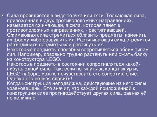 Сила проявляется в виде толчка или тяги. Толкающая сила, приложенная в двух противоположных направлениях, называется сжимающей, а сила, которая тянет в противоположных направлениях, - растягивающей. Сжимающая сила стремиться сблизить предметы, изменить их форму либо разрушить их. Растягивающая сила стремится разъединить предметы или растянуть их.  Некоторые предметы способны сопротивляться обоим типам сил. Например, довольно трудно растянуть или сжать балку из конструктора LEGO.  Некоторые предметы в состоянии сопротивляться какой-нибудь одной силе. Так, если потянуть за концы шнур из LEGO-набора, можно почувствовать его сопротивление. Однако его нельзя сдавить!  Когда конструкция неподвижна, действующие на него силы уравновешены. Это значит, что каждой приложенной к конструкции силе противодействует другая сила, равная ей по величине.