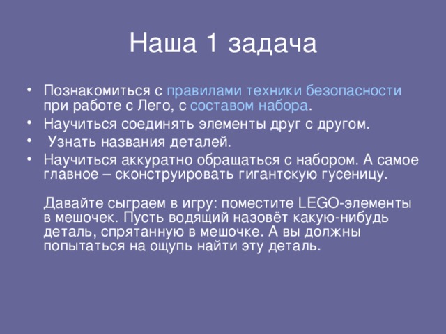 Познакомиться с правилами техники безопасности при работе с Лего, с составом набора . Научиться соединять элементы друг с другом.  Узнать названия деталей. Научиться аккуратно обращаться с набором. А самое главное – сконструировать гигантскую гусеницу.   Давайте сыграем в игру: поместите LEGO-элементы в мешочек. Пусть водящий назовёт какую-нибудь деталь, спрятанную в мешочке. А вы должны попытаться на ощупь найти эту деталь.