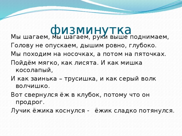 физминутка Мы шагаем, мы шагаем, руки выше поднимаем, Голову не опускаем, дышим ровно, глубоко. Мы походим на носочках, а потом на пяточках. Пойдём мягко, как лисята. И как мишка косолапый, И как заинька – трусишка, и как серый волк волчишко. Вот свернулся ёж в клубок, потому что он продрог. Лучик ёжика коснулся -  ёжик сладко потянулся.