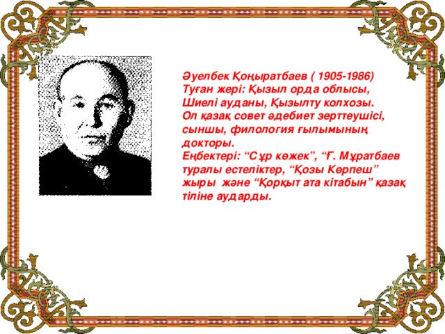 Әуелбек Қоңыратбаев ( 1905-1986) Туған жері: Қызыл орда облысы, Шиелі ауданы, Қызылту колхозы. Ол қазақ совет әдебиет зерттеушісі, сыншы, филология ғылымының докторы. Еңбектері: “Сұр көжек”, “Ғ. Мұратбаев туралы естеліктер, “Қозы Көрпеш” жыры және “Қорқыт ата кітабын” қазақ тіліне аударды.