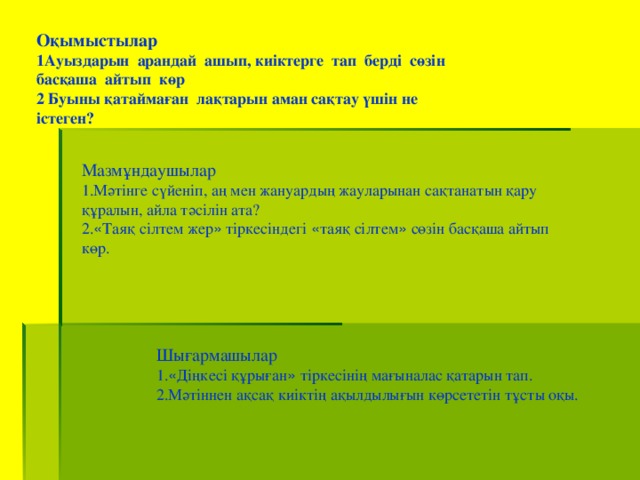 Оқымыстылар 1Ауыздарын арандай ашып, киіктерге тап берді сөзін басқаша айтып көр 2 Буыны қатаймаған лақтарын аман сақтау үшін не істеген? Мазмұндаушылар 1.Мәтінге сүйеніп, аң мен жануардың жауларынан сақтанатын қару құралын, айла тәсілін ата? 2. « Таяқ сілтем жер » тіркесіндегі « таяқ сілтем » сөзін басқаша айтып көр. Шығармашылар  1. « Діңкесі құрыған » тіркесінің мағыналас қатарын тап. 2.Мәтіннен ақсақ киіктің ақылдылығын көрсететін тұсты оқы.